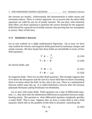 3 TIME-INDEPENDENT MAXWELL EQUATIONS 3.11 Helmholtz’s theorem
the currents are steady). Unfortunately, this demonstration is rather messy and
extremely tedious. There is a better approach. Let us assume that the above ﬁeld
equations are valid for any set of steady currents. We can then, with relatively
little effort, use these equations to generate the correct formula for the magnetic
ﬁeld induced by a general set of steady currents, thus proving that our assumption
is correct. More of this later.
3.11 Helmholtz’s theorem
Let us now embark on a slight mathematical digression. Up to now, we have
only studied the electric and magnetic ﬁelds generated by stationary charges and
steady currents. We have found that these ﬁelds are describable in terms of four
ﬁeld equations:
· E =
ρ
0
, (3.119)
× E = 0 (3.120)
for electric ﬁelds, and
· B = 0, (3.121)
× B = µ0 j (3.122)
for magnetic ﬁelds. There are no other ﬁeld equations. This strongly suggests that
if we know the divergence and the curl of a vector ﬁeld then we know everything
there is to know about the ﬁeld. In fact, this is the case. There is a mathematical
theorem which sums this up. It is called Helmholtz’s theorem after the German
polymath Hermann Ludwig Ferdinand von Helmholtz.
Let us start with scalar ﬁelds. Field equations are a type of differential equa-
tion: i.e., they deal with the inﬁnitesimal differences in quantities between neigh-
bouring points. The question is, what differential equation completely speciﬁes
a scalar ﬁeld? This is easy. Suppose that we have a scalar ﬁeld φ and a ﬁeld
equation which tells us the gradient of this ﬁeld at all points: something like
φ = A, (3.123)
88
 