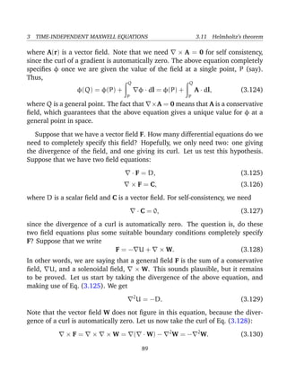 3 TIME-INDEPENDENT MAXWELL EQUATIONS 3.11 Helmholtz’s theorem
where A(r) is a vector ﬁeld. Note that we need × A = 0 for self consistency,
since the curl of a gradient is automatically zero. The above equation completely
speciﬁes φ once we are given the value of the ﬁeld at a single point, P (say).
Thus,
φ(Q) = φ(P) +
Q
P
φ · dl = φ(P) +
Q
P
A · dl, (3.124)
where Q is a general point. The fact that ×A = 0 means that A is a conservative
ﬁeld, which guarantees that the above equation gives a unique value for φ at a
general point in space.
Suppose that we have a vector ﬁeld F. How many differential equations do we
need to completely specify this ﬁeld? Hopefully, we only need two: one giving
the divergence of the ﬁeld, and one giving its curl. Let us test this hypothesis.
Suppose that we have two ﬁeld equations:
· F = D, (3.125)
× F = C, (3.126)
where D is a scalar ﬁeld and C is a vector ﬁeld. For self-consistency, we need
· C = 0, (3.127)
since the divergence of a curl is automatically zero. The question is, do these
two ﬁeld equations plus some suitable boundary conditions completely specify
F? Suppose that we write
F = − U + × W. (3.128)
In other words, we are saying that a general ﬁeld F is the sum of a conservative
ﬁeld, U, and a solenoidal ﬁeld, × W. This sounds plausible, but it remains
to be proved. Let us start by taking the divergence of the above equation, and
making use of Eq. (3.125). We get
2
U = −D. (3.129)
Note that the vector ﬁeld W does not ﬁgure in this equation, because the diver-
gence of a curl is automatically zero. Let us now take the curl of Eq. (3.128):
× F = × × W = ( · W) − 2
W = − 2
W. (3.130)
89
 