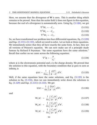 3 TIME-INDEPENDENT MAXWELL EQUATIONS 3.11 Helmholtz’s theorem
Here, we assume that the divergence of W is zero. This is another thing which
remains to be proved. Note that the scalar ﬁeld U does not ﬁgure in this equation,
because the curl of a divergence is automatically zero. Using Eq. (3.126), we get
2
Wx = −Cx, (3.131)
2
Wy = −Cy, (3.132)
2
Wz = −Cz, (3.133)
So, we have transformed our problem into four differential equations, Eq. (3.129)
and Eqs. (3.131)–(3.133), which we need to solve. Let us look at these equations.
We immediately notice that they all have exactly the same form. In fact, they are
all versions of Poisson’s equation. We can now make use of a principle made
famous by Richard P. Feynman: “the same equations have the same solutions.”
Recall that earlier on we came across the following equation:
2
φ = −
ρ
0
, (3.134)
where φ is the electrostatic potential and ρ is the charge density. We proved that
the solution to this equation, with the boundary condition that φ goes to zero at
inﬁnity, is
φ(r) =
1
4π 0
ρ(r )
|r − r |
d3
r . (3.135)
Well, if the same equations have the same solutions, and Eq. (3.135) is the
solution to Eq. (3.134), then we can immediately write down the solutions to
Eq. (3.129) and Eqs. (3.131)–(3.133). We get
U(r) =
1
4π
D(r )
|r − r |
d3
r , (3.136)
and
Wx(r) =
1
4π
Cx(r )
|r − r |
d3
r , (3.137)
Wy(r) =
1
4π
Cy(r )
|r − r |
d3
r , (3.138)
Wz(r) =
1
4π
Cz(r )
|r − r |
d3
r . (3.139)
90
 
