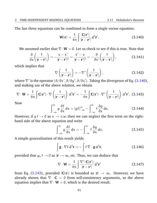3 TIME-INDEPENDENT MAXWELL EQUATIONS 3.11 Helmholtz’s theorem
The last three equations can be combined to form a single vector equation:
W(r) =
1
4π
C(r )
|r − r |
d3
r . (3.140)
We assumed earlier that · W = 0. Let us check to see if this is true. Note that
∂
∂x


1
|r − r |

 = −
x − x
|r − r |3
=
x − x
|r − r |3
= −
∂
∂x


1
|r − r |

 , (3.141)
which implies that 

1
|r − r |

 = −


1
|r − r |

 , (3.142)
where is the operator (∂/∂x , ∂/∂y , ∂/∂z ). Taking the divergence of Eq. (3.140),
and making use of the above relation, we obtain
· W =
1
4π
C(r ) ·


1
|r − r |

 d3
r = −
1
4π
C(r ) ·


1
|r − r |

 d3
r . (3.143)
Now ∞
−∞
g
∂f
∂x
dx = [gf]∞
−∞ −
∞
−∞
f
∂g
∂x
dx. (3.144)
However, if g f → 0 as x → ±∞ then we can neglect the ﬁrst term on the right-
hand side of the above equation and write
∞
−∞
g
∂f
∂x
dx = −
∞
−∞
f
∂g
∂x
dx. (3.145)
A simple generalization of this result yields
g · f d3
r = − f · g d3
r, (3.146)
provided that gx f → 0 as |r| → ∞, etc. Thus, we can deduce that
· W =
1
4π
·C(r )
|r − r |
d3
r (3.147)
from Eq. (3.143), provided |C(r)| is bounded as |r| → ∞. However, we have
already shown that · C = 0 from self-consistency arguments, so the above
equation implies that · W = 0, which is the desired result.
91
 