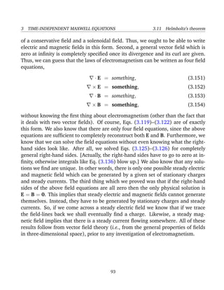 3 TIME-INDEPENDENT MAXWELL EQUATIONS 3.11 Helmholtz’s theorem
of a conservative ﬁeld and a solenoidal ﬁeld. Thus, we ought to be able to write
electric and magnetic ﬁelds in this form. Second, a general vector ﬁeld which is
zero at inﬁnity is completely speciﬁed once its divergence and its curl are given.
Thus, we can guess that the laws of electromagnetism can be written as four ﬁeld
equations,
· E = something, (3.151)
× E = something, (3.152)
· B = something, (3.153)
× B = something, (3.154)
without knowing the ﬁrst thing about electromagnetism (other than the fact that
it deals with two vector ﬁelds). Of course, Eqs. (3.119)–(3.122) are of exactly
this form. We also know that there are only four ﬁeld equations, since the above
equations are sufﬁcient to completely reconstruct both E and B. Furthermore, we
know that we can solve the ﬁeld equations without even knowing what the right-
hand sides look like. After all, we solved Eqs. (3.125)–(3.126) for completely
general right-hand sides. [Actually, the right-hand sides have to go to zero at in-
ﬁnity, otherwise integrals like Eq. (3.136) blow up.] We also know that any solu-
tions we ﬁnd are unique. In other words, there is only one possible steady electric
and magnetic ﬁeld which can be generated by a given set of stationary charges
and steady currents. The third thing which we proved was that if the right-hand
sides of the above ﬁeld equations are all zero then the only physical solution is
E = B = 0. This implies that steady electric and magnetic ﬁelds cannot generate
themselves. Instead, they have to be generated by stationary charges and steady
currents. So, if we come across a steady electric ﬁeld we know that if we trace
the ﬁeld-lines back we shall eventually ﬁnd a charge. Likewise, a steady mag-
netic ﬁeld implies that there is a steady current ﬂowing somewhere. All of these
results follow from vector ﬁeld theory (i.e., from the general properties of ﬁelds
in three-dimensional space), prior to any investigation of electromagnetism.
93
 