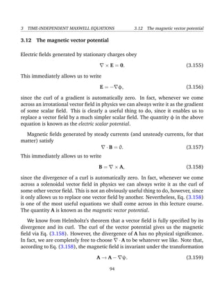 3 TIME-INDEPENDENT MAXWELL EQUATIONS 3.12 The magnetic vector potential
3.12 The magnetic vector potential
Electric ﬁelds generated by stationary charges obey
× E = 0. (3.155)
This immediately allows us to write
E = − φ, (3.156)
since the curl of a gradient is automatically zero. In fact, whenever we come
across an irrotational vector ﬁeld in physics we can always write it as the gradient
of some scalar ﬁeld. This is clearly a useful thing to do, since it enables us to
replace a vector ﬁeld by a much simpler scalar ﬁeld. The quantity φ in the above
equation is known as the electric scalar potential.
Magnetic ﬁelds generated by steady currents (and unsteady currents, for that
matter) satisfy
· B = 0. (3.157)
This immediately allows us to write
B = × A, (3.158)
since the divergence of a curl is automatically zero. In fact, whenever we come
across a solenoidal vector ﬁeld in physics we can always write it as the curl of
some other vector ﬁeld. This is not an obviously useful thing to do, however, since
it only allows us to replace one vector ﬁeld by another. Nevertheless, Eq. (3.158)
is one of the most useful equations we shall come across in this lecture course.
The quantity A is known as the magnetic vector potential.
We know from Helmholtz’s theorem that a vector ﬁeld is fully speciﬁed by its
divergence and its curl. The curl of the vector potential gives us the magnetic
ﬁeld via Eq. (3.158). However, the divergence of A has no physical signiﬁcance.
In fact, we are completely free to choose · A to be whatever we like. Note that,
according to Eq. (3.158), the magnetic ﬁeld is invariant under the transformation
A → A − ψ. (3.159)
94
 