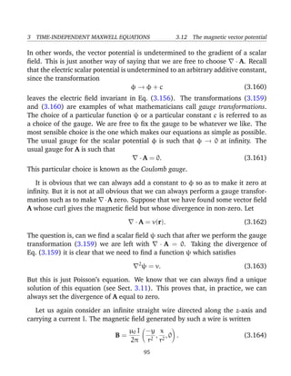 3 TIME-INDEPENDENT MAXWELL EQUATIONS 3.12 The magnetic vector potential
In other words, the vector potential is undetermined to the gradient of a scalar
ﬁeld. This is just another way of saying that we are free to choose · A. Recall
that the electric scalar potential is undetermined to an arbitrary additive constant,
since the transformation
φ → φ + c (3.160)
leaves the electric ﬁeld invariant in Eq. (3.156). The transformations (3.159)
and (3.160) are examples of what mathematicians call gauge transformations.
The choice of a particular function ψ or a particular constant c is referred to as
a choice of the gauge. We are free to ﬁx the gauge to be whatever we like. The
most sensible choice is the one which makes our equations as simple as possible.
The usual gauge for the scalar potential φ is such that φ → 0 at inﬁnity. The
usual gauge for A is such that
· A = 0. (3.161)
This particular choice is known as the Coulomb gauge.
It is obvious that we can always add a constant to φ so as to make it zero at
inﬁnity. But it is not at all obvious that we can always perform a gauge transfor-
mation such as to make ·A zero. Suppose that we have found some vector ﬁeld
A whose curl gives the magnetic ﬁeld but whose divergence in non-zero. Let
· A = v(r). (3.162)
The question is, can we ﬁnd a scalar ﬁeld ψ such that after we perform the gauge
transformation (3.159) we are left with · A = 0. Taking the divergence of
Eq. (3.159) it is clear that we need to ﬁnd a function ψ which satisﬁes
2
ψ = v. (3.163)
But this is just Poisson’s equation. We know that we can always ﬁnd a unique
solution of this equation (see Sect. 3.11). This proves that, in practice, we can
always set the divergence of A equal to zero.
Let us again consider an inﬁnite straight wire directed along the z-axis and
carrying a current I. The magnetic ﬁeld generated by such a wire is written
B =
µ0 I
2π
−y
r2
,
x
r2
, 0 . (3.164)
95
 
