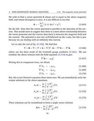 3 TIME-INDEPENDENT MAXWELL EQUATIONS 3.12 The magnetic vector potential
We wish to ﬁnd a vector potential A whose curl is equal to the above magnetic
ﬁeld, and whose divergence is zero. It is not difﬁcult to see that
A = −
µ0 I
4π
0, 0, ln[x2
+ y2
] (3.165)
ﬁts the bill. Note that the vector potential is parallel to the direction of the cur-
rent. This would seem to suggest that there is a more direct relationship between
the vector potential and the current than there is between the magnetic ﬁeld and
the current. The potential is not very well-behaved on the z-axis, but this is just
because we are dealing with an inﬁnitely thin current.
Let us take the curl of Eq. (3.158). We ﬁnd that
× B = × × A = ( · A) − 2
A = − 2
A, (3.166)
where use has been made of the Coulomb gauge condition (3.161). We can
combine the above relation with the ﬁeld equation (3.114) to give
2
A = −µ0 j. (3.167)
Writing this in component form, we obtain
2
Ax = −µ0 jx, (3.168)
2
Ay = −µ0 jy, (3.169)
2
Az = −µ0 jz. (3.170)
But, this is just Poisson’s equation three times over. We can immediately write the
unique solutions to the above equations:
Ax(r) =
µ0
4π
jx(r )
|r − r |
d3
r , (3.171)
Ay(r) =
µ0
4π
jy(r )
|r − r |
d3
r , (3.172)
Az(r) =
µ0
4π
jz(r )
|r − r |
d3
r . (3.173)
These solutions can be recombined to form a single vector solution
A(r) =
µ0
4π
j(r )
|r − r |
d3
r . (3.174)
96
 