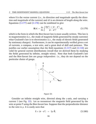 3 TIME-INDEPENDENT MAXWELL EQUATIONS 3.13 The Biot-Savart law
where I is the vector current (i.e., its direction and magnitude specify the direc-
tion and magnitude of the current) and dl is an element of length along the wire.
Equations (3.177) and (3.178) can be combined to give
B(r) =
µ0
4π
I(r ) × (r − r )
|r − r |3
dl, (3.179)
which is the form in which the Biot-Savart law is most usually written. This law is
to magnetostatics (i.e., the study of magnetic ﬁelds generated by steady currents)
what Coulomb’s law is to electrostatics (i.e., the study of electric ﬁelds generated
by stationary charges). Furthermore, it can be experimentally veriﬁed given a set
of currents, a compass, a test wire, and a great deal of skill and patience. This
justiﬁes our earlier assumption that the ﬁeld equations (3.117) and (3.118) are
valid for general current distributions (recall that we derived them by studying
the ﬁelds generated by inﬁnite, straight wires). Note that both Coulomb’s law
and the Biot-Savart law are gauge independent: i.e., they do not depend on the
particular choice of gauge.
φ
ρ
l
z
dl
P
I
r − r’
Figure 33:
Consider an inﬁnite straight wire, directed along the z-axis, and carrying a
current I (see Fig. 33). Let us reconstruct the magnetic ﬁeld generated by the
wire at point P using the Biot-Savart law. Suppose that the perpendicular distance
to the wire is ρ. It is easily seen that
I × (r − r ) = Iρ ^θ, (3.180)
98
 