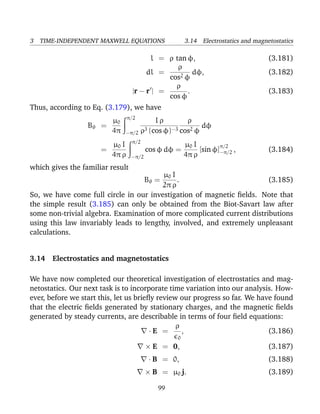 3 TIME-INDEPENDENT MAXWELL EQUATIONS 3.14 Electrostatics and magnetostatics
l = ρ tan φ, (3.181)
dl =
ρ
cos2 φ
dφ, (3.182)
|r − r | =
ρ
cos φ
. (3.183)
Thus, according to Eq. (3.179), we have
Bθ =
µ0
4π
π/2
−π/2
I ρ
ρ3 (cos φ)−3
ρ
cos2 φ
dφ
=
µ0 I
4π ρ
π/2
−π/2
cos φ dφ =
µ0 I
4π ρ
[sin φ]
π/2
−π/2 , (3.184)
which gives the familiar result
Bθ =
µ0 I
2π ρ
. (3.185)
So, we have come full circle in our investigation of magnetic ﬁelds. Note that
the simple result (3.185) can only be obtained from the Biot-Savart law after
some non-trivial algebra. Examination of more complicated current distributions
using this law invariably leads to lengthy, involved, and extremely unpleasant
calculations.
3.14 Electrostatics and magnetostatics
We have now completed our theoretical investigation of electrostatics and mag-
netostatics. Our next task is to incorporate time variation into our analysis. How-
ever, before we start this, let us brieﬂy review our progress so far. We have found
that the electric ﬁelds generated by stationary charges, and the magnetic ﬁelds
generated by steady currents, are describable in terms of four ﬁeld equations:
· E =
ρ
0
, (3.186)
× E = 0, (3.187)
· B = 0, (3.188)
× B = µ0 j. (3.189)
99
 
