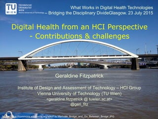 Digital Health from an HCI Perspective
- Contributions & challenges
Geraldine Fitzpatrick
Institute of Design and Assessment of Technology – HCI Group
Vienna University of Technology (TU Wien)
<geraldine.fitzpatrick @ tuwien.ac.at>
@geri_fitz
What Works in Digital Health Technologies
– Bridging the Disciplinary DivideGlasgow. 23 July 2015
Image: https://commons.wikimedia.org/wiki/File:Merivale_Bridge_and_Go_Between_Bridge.JPG
 