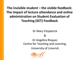 The invisible student – the visible feedback:
The impact of lecture attendance and online
  administration on Student Evaluation of
          Teaching (SET) Feedback

                  Dr Mary Fitzpatrick
                           &
                  Dr Angelica Risquez
           Centre for Teaching and Learning,
                University of Limerick
 