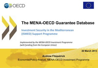 The MENA-OECD Guarantee Database
Investment Security in the Mediterranean
(ISMED) Support Programme
Implemented by the MENA-OECD Investment Programme
(with funding from the European Union)
Andrew Fitzpatrick
Economist/Policy Analyst, MENA-OECD Investment Programme
20 March 2013
 