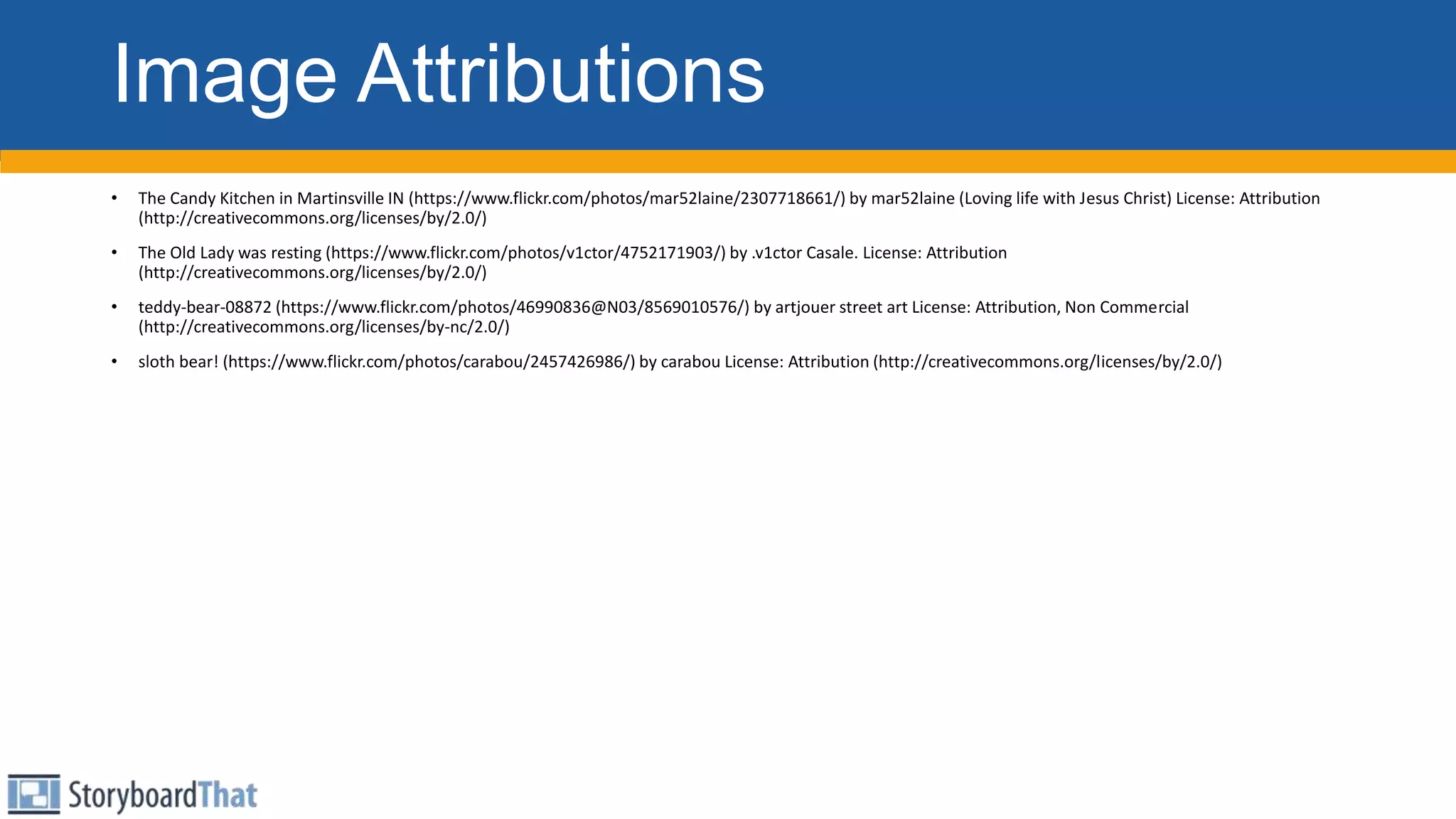 Image Attributions
• The Candy Kitchen in Martinsville IN (https://www.flickr.com/photos/mar52laine/2307718661/) by mar52laine (Loving life with Jesus Christ) License: Attribution
(http://creativecommons.org/licenses/by/2.0/)
• The Old Lady was resting (https://www.flickr.com/photos/v1ctor/4752171903/) by .v1ctor Casale. License: Attribution
(http://creativecommons.org/licenses/by/2.0/)
• teddy-bear-08872 (https://www.flickr.com/photos/46990836@N03/8569010576/) by artjouer street art License: Attribution, Non Commercial
(http://creativecommons.org/licenses/by-nc/2.0/)
• sloth bear! (https://www.flickr.com/photos/carabou/2457426986/) by carabou License: Attribution (http://creativecommons.org/licenses/by/2.0/)
 