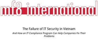 The Failure of IT Security in Vietnam 
And How an IT Compliance Program Can Help Companies Fix Their 
Problems 
 