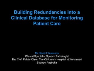Clinical Database Redundancies: Monitoring Patient Care



            Building Redundancies into a
           Clinical Database for Monitoring
                     Patient Care




                                Mr David Fitzsimons
                      Clinical Specialist Speech Pathologist
           The Cleft Palate Clinic, The Children’s Hospital at Westmead
                                 Sydney, Australia

Slide: 1                              Wednesday 24 October 2012   Copyright © Fitzsimons 2012
 