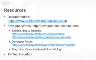 Resources
 Documentation:
https://www.ng.bluemix.net/docs/index.jsp
 developerWorks: http://developer.ibm.com/bluemix
 Sample Apps & Tutorials:
https://www.ibmdw.net/bluemix/docs/articles/,
https://www.ibmdw.net/bluemix/docs/sample-code/
 Developer Forum:
https://www.ibmdw.net/answers/?community=bluemix
 Blog: https://www.ibmdw.net/bluemix/blog/
 Twitter: #BlueMix
10
 