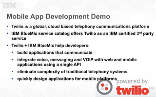 Mobile App Development Demo
7
 Twilio is a global, cloud based telephony communications platform
 IBM BlueMix service catalog offers Twilio as an IBM certified 3rd party
service
 Twilio + IBM BlueMix help developers:
 build applications that communicate
 integrate voice, messaging and VOIP with web and mobile
applications using a single API
 eliminate complexity of traditional telephony systems
 quickly design applications for mobile platforms
 