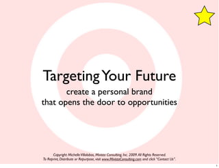 Targeting Your Future
       create a personal brand
that opens the door to opportunities




      Copyright Michelle Villalobos, Mivista Consulting, Inc. 2009. All Rights Reserved.
To Reprint, Distribute or Repurpose, visit www.MivistaConsulting.com and click “Contact Us”.
                                                                                               1
 