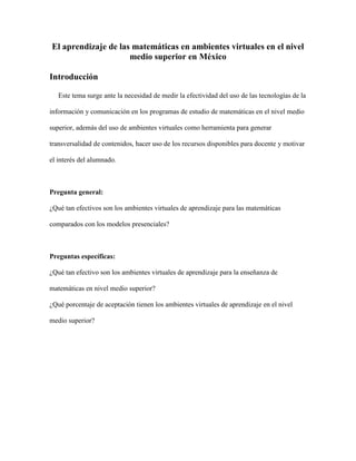 El aprendizaje de las matemáticas en ambientes virtuales en el nivel
medio superior en México
Introducción
Este tema surge ante la necesidad de medir la efectividad del uso de las tecnologías de la
información y comunicación en los programas de estudio de matemáticas en el nivel medio
superior, además del uso de ambientes virtuales como herramienta para generar
transversalidad de contenidos, hacer uso de los recursos disponibles para docente y motivar
el interés del alumnado.
Pregunta general:
¿Qué tan efectivos son los ambientes virtuales de aprendizaje para las matemáticas
comparados con los modelos presenciales?
Preguntas específicas:
¿Qué tan efectivo son los ambientes virtuales de aprendizaje para la enseñanza de
matemáticas en nivel medio superior?
¿Qué porcentaje de aceptación tienen los ambientes virtuales de aprendizaje en el nivel
medio superior?
 