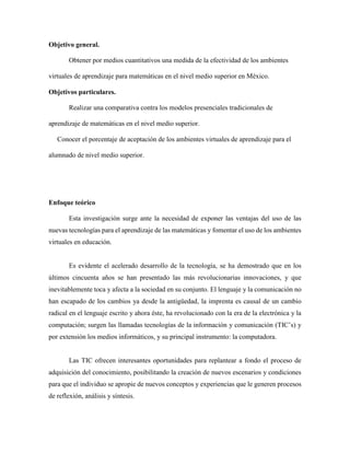 Objetivo general.
Obtener por medios cuantitativos una medida de la efectividad de los ambientes
virtuales de aprendizaje para matemáticas en el nivel medio superior en México.
Objetivos particulares.
Realizar una comparativa contra los modelos presenciales tradicionales de
aprendizaje de matemáticas en el nivel medio superior.
Conocer el porcentaje de aceptación de los ambientes virtuales de aprendizaje para el
alumnado de nivel medio superior.
Enfoque teórico
Esta investigación surge ante la necesidad de exponer las ventajas del uso de las
nuevas tecnologías para el aprendizaje de las matemáticas y fomentar el uso de los ambientes
virtuales en educación.
Es evidente el acelerado desarrollo de la tecnología, se ha demostrado que en los
últimos cincuenta años se han presentado las más revolucionarias innovaciones, y que
inevitablemente toca y afecta a la sociedad en su conjunto. El lenguaje y la comunicación no
han escapado de los cambios ya desde la antigüedad, la imprenta es causal de un cambio
radical en el lenguaje escrito y ahora éste, ha revolucionado con la era de la electrónica y la
computación; surgen las llamadas tecnologías de la información y comunicación (TIC’s) y
por extensión los medios informáticos, y su principal instrumento: la computadora.
Las TIC ofrecen interesantes oportunidades para replantear a fondo el proceso de
adquisición del conocimiento, posibilitando la creación de nuevos escenarios y condiciones
para que el individuo se apropie de nuevos conceptos y experiencias que le generen procesos
de reflexión, análisis y síntesis.
 