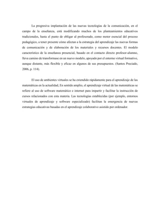 La progresiva implantación de las nuevas tecnologías de la comunicación, en el
campo de la enseñanza, está modificando muchos de los planteamientos educativos
tradicionales, hasta el punto de obligar al profesorado, como motor esencial del proceso
pedagógico, a tener presente cómo afectan a la estrategia del aprendizaje las nuevas formas
de comunicación y de elaboración de los materiales y recursos docentes. El modelo
característico de la enseñanza presencial, basado en el contacto directo profesor-alumno,
lleva camino de transformase en un nuevo modelo, apoyado por el entorno virtual formativo,
aunque distante, más flexible y eficaz en algunos de sus presupuestos. (Santos Preciado,
2006, p. 114).
El uso de ambientes virtuales se ha extendido rápidamente para el aprendizaje de las
matemáticas en la actualidad, En sentido amplio, el aprendizaje virtual de las matemáticas se
refiere al uso de software matemático e internet para impartir y facilitar la instrucción de
cursos relacionados con esta materia. Las tecnologías establecidas (por ejemplo, entornos
virtuales de aprendizaje y software especializado) facilitan la emergencia de nuevas
estrategias educativas basadas en el aprendizaje colaborativo asistido por ordenador.
 