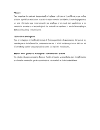 Alcance
Esta investigación pretende abordar desde el enfoque exploratorio el problema ya que no hay
estudios específicos realizados en el nivel medio superior en México. Este trabajo pretende
ser una referencia para posteriormente sea ampliado y se pueda dar seguimiento a las
tendencias actuales en el aprendizaje de las matemáticas mediante el uso de las tecnologías
de la información y comunicación.
Diseño de la investigación
Esta investigación pretende determinar de forma cuantitativa la penetración del uso de las
tecnologías de la información y comunicación en el nivel medio superior en México, su
efectividad y realizar una comparativa contra los métodos presenciales.
Tipo de datos que se van a recopilar e instrumentos a utilizar.
En esta investigación se usarán datos de fuentes primarias y secundarias para complementar
y validar las tendencias que se determinen en las estadísticas de fuentes oficiales.
 