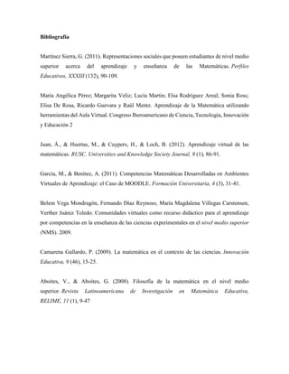 Bibliografía
Martínez Sierra, G. (2011). Representaciones sociales que poseen estudiantes de nivel medio
superior acerca del aprendizaje y enseñanza de las Matemáticas. Perfiles
Educativos, XXXIII (132), 90-109.
María Angélica Pérez; Margarita Veliz; Lucía Martin; Elsa Rodríguez Areal; Sonia Ross;
Elisa De Rosa, Ricardo Guevara y Raúl Mentz. Aprendizaje de la Matemática utilizando
herramientas del Aula Virtual. Congreso Iberoamericano de Ciencia, Tecnología, Innovación
y Educación 2
Juan, Á., & Huertas, M., & Cuypers, H., & Loch, B. (2012). Aprendizaje virtual de las
matemáticas. RUSC. Universities and Knowledge Society Journal, 9 (1), 86-91.
García, M., & Benítez, A. (2011). Competencias Matemáticas Desarrolladas en Ambientes
Virtuales de Aprendizaje: el Caso de MOODLE. Formación Universitaria, 4 (3), 31-41.
Belem Vega Mondragón, Fernando Díaz Reynoso, María Magdalena Villegas Carstensen,
Verther Juárez Toledo. Comunidades virtuales como recurso didáctico para el aprendizaje
por competencias en la enseñanza de las ciencias experimentales en el nivel medio superior
(NMS). 2009.
Camarena Gallardo, P. (2009). La matemática en el contexto de las ciencias. Innovación
Educativa, 9 (46), 15-25.
Aboites, V., & Aboites, G. (2008). Filosofía de la matemática en el nivel medio
superior. Revista Latinoamericana de Investigación en Matemática Educativa,
RELIME, 11 (1), 9-47
 
