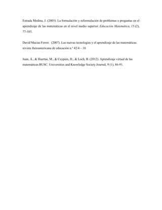 Estrada Medina, J. (2003). La formulación y reformulación de problemas o preguntas en el
aprendizaje de las matemáticas en el nivel medio superior. Educación Matemática, 15 (2),
77-103.
David Macias Ferrer. (2007). Las nuevas tecnologías y el aprendizaje de las matemáticas.
revista iberoamericana de educación n.º 42/4 – 10
Juan, Á., & Huertas, M., & Cuypers, H., & Loch, B. (2012). Aprendizaje virtual de las
matemáticas.RUSC. Universities and Knowledge Society Journal, 9 (1), 86-91.
 