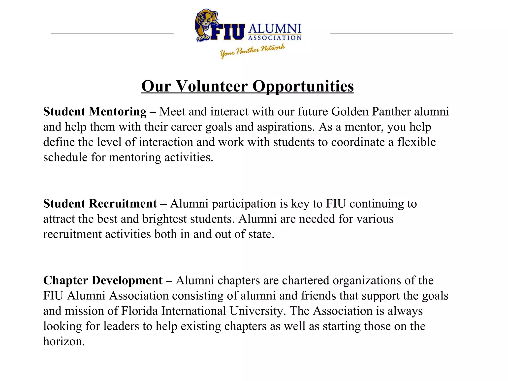Our Volunteer Opportunities Student Mentoring –  Meet and interact with our future Golden Panther alumni and help them with their career goals and aspirations. As a mentor, you help define the level of interaction and work with students to coordinate a flexible schedule for mentoring activities. Student Recruitment  – A lumni participation is key to FIU continuing to attract the best and brightest students. Alumni are needed for various recruitment activities both in and out of state.  Chapter Development –  A lumni chapters are chartered organizations of the FIU Alumni Association consisting of alumni and friends that support the goals and mission of Florida International University. The Association is always looking for leaders to help existing chapters as well as starting those on the horizon.  