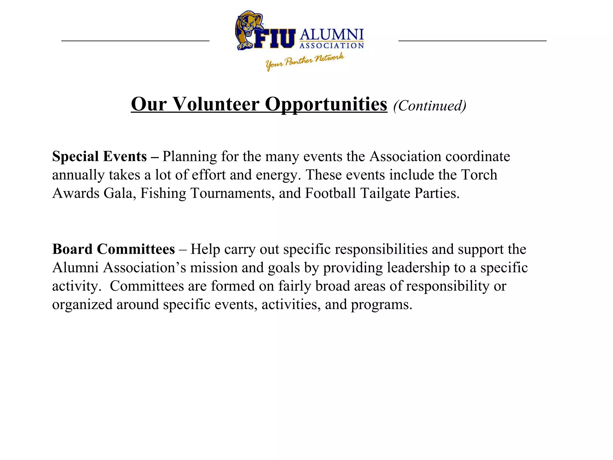 Our Volunteer Opportunities   (Continued) Special Events –  P lanning for the many events the Association coordinate annually takes a lot of effort and energy. These events include the Torch Awards Gala, Fishing Tournaments, and Football Tailgate Parties. Board Committees  – H elp carry out specific responsibilities and support the Alumni Association’s mission and goals by providing leadership to a specific activity.  Committees are formed on fairly broad areas of responsibility or organized around specific events, activities, and programs.  