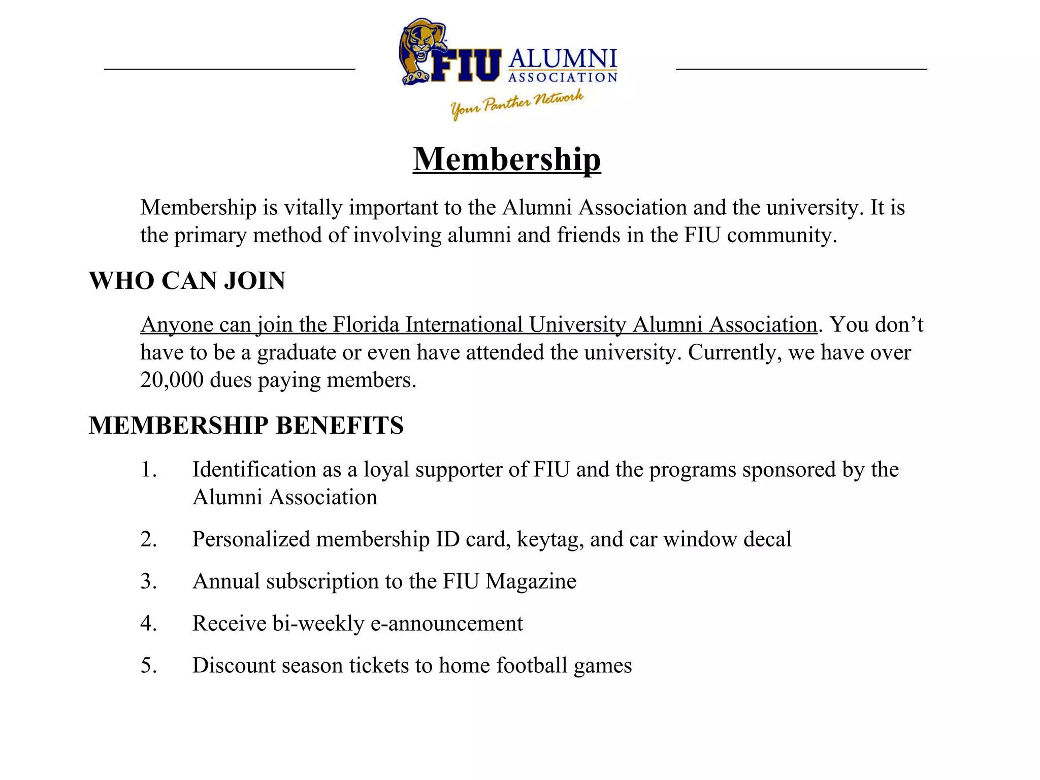 Membership Membership is vitally important to the Alumni Association and the university. It is the primary method of involving alumni and friends in the FIU community. WHO CAN JOIN Anyone can join the Florida International University Alumni Association . You don’t have to be a graduate or even have attended the university. Currently, we have over 20,000 dues paying members.  MEMBERSHIP BENEFITS Identification as a loyal supporter of FIU and the programs sponsored by the Alumni Association Personalized membership ID card, keytag, and car window decal Annual subscription to the FIU Magazine Receive bi-weekly e-announcement Discount season tickets to home football games 