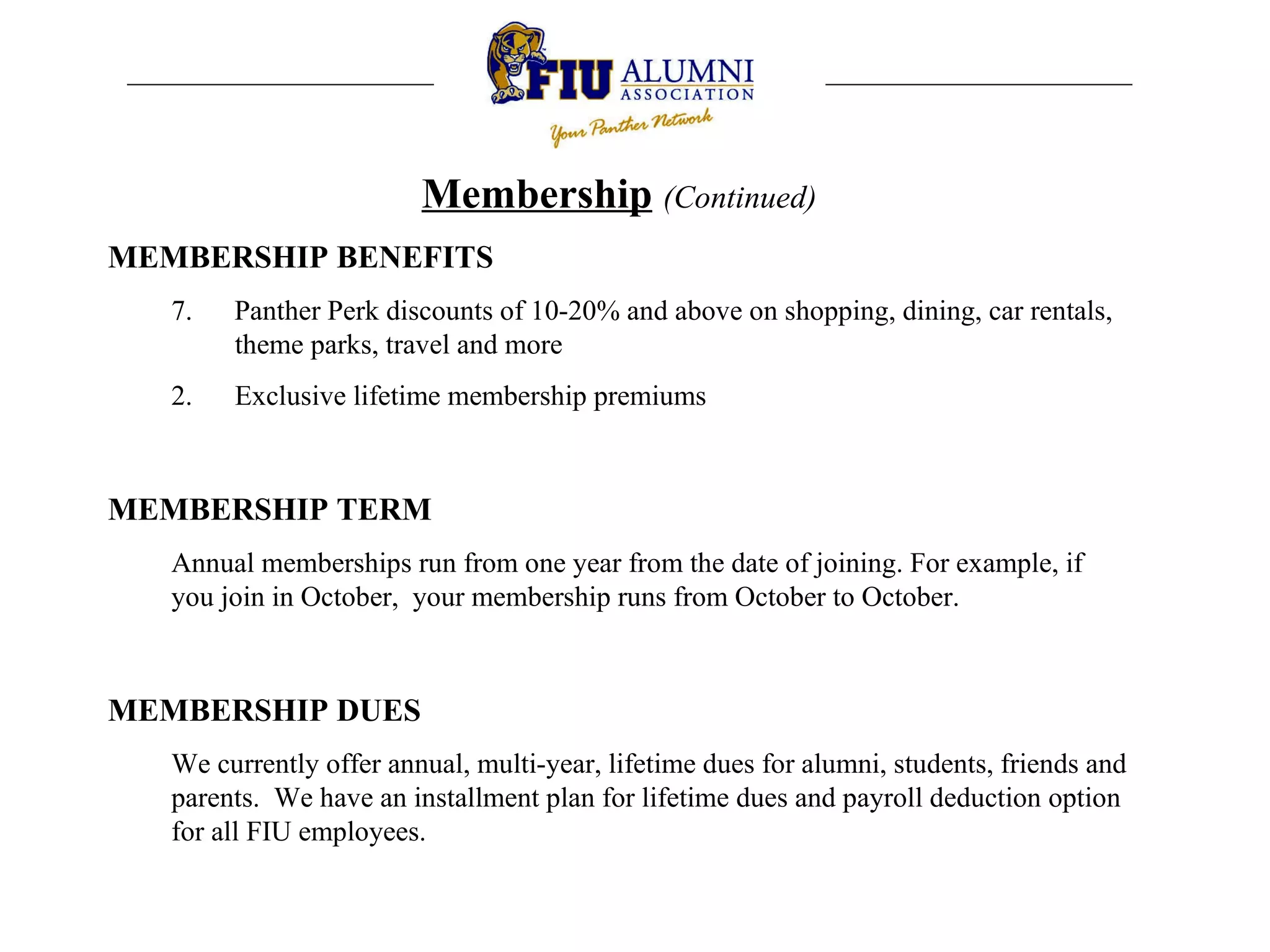 Membership   (Continued) MEMBERSHIP BENEFITS 7.  Panther Perk discounts of 10-20% and above on shopping, dining, car rentals, theme parks, travel and more Exclusive lifetime membership premiums MEMBERSHIP TERM Annual memberships run from one year from the date of joining. For example, if you join in October,  your membership runs from October to October.  MEMBERSHIP DUES We currently offer annual, multi-year, lifetime dues for alumni, students, friends and parents.  We have an installment plan for lifetime dues and payroll deduction option for all FIU employees.  