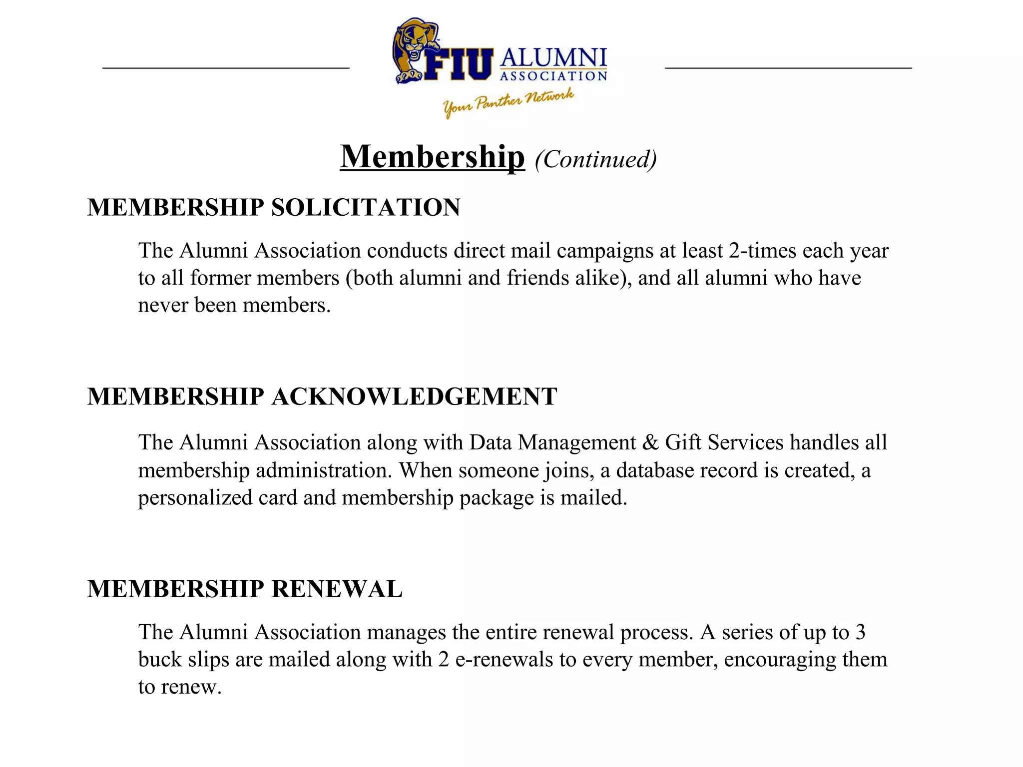 Membership   (Continued) MEMBERSHIP SOLICITATION The Alumni Association conducts direct mail campaigns at least 2-times each year to all former members (both alumni and friends alike), and all alumni who have never been members.  MEMBERSHIP ACKNOWLEDGEMENT The Alumni Association along with Data Management & Gift Services handles all membership administration. When someone joins, a database record is created, a personalized card and membership package is mailed.  MEMBERSHIP RENEWAL The Alumni Association manages the entire renewal process. A series of up to 3 buck slips are mailed along with 2 e-renewals to every member, encouraging them to renew.  