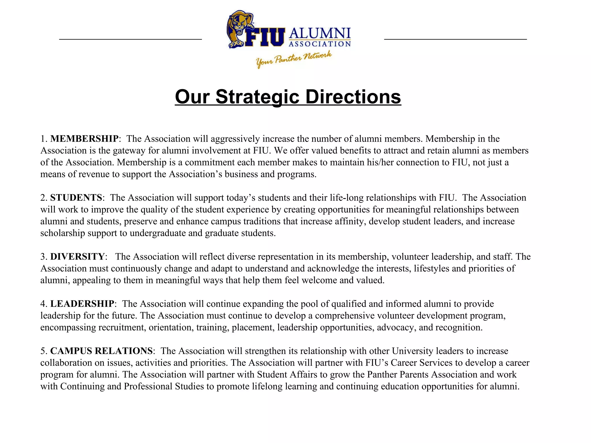 Our Strategic Directions 1.  MEMBERSHIP :  The Association will aggressively increase the number of alumni members. Membership in the Association is the gateway for alumni involvement at FIU. We offer valued benefits to attract and retain alumni as members of the Association. Membership is a commitment each member makes to maintain his/her connection to FIU, not just a means of revenue to support the Association’s business and programs.    2.  STUDENTS :  The Association will support today’s students and their life-long relationships with FIU.  The Association will work to improve the quality of the student experience by creating opportunities for meaningful relationships between alumni and students, preserve and enhance campus traditions that increase affinity, develop student leaders, and increase scholarship support to undergraduate and graduate students.    3.  DIVERSITY :  The Association will reflect diverse representation in its membership, volunteer leadership, and staff. The Association must continuously change and adapt to understand and acknowledge the interests, lifestyles and priorities of alumni, appealing to them in meaningful ways that help them feel welcome and valued.    4.  LEADERSHIP :  The Association will continue expanding the pool of qualified and informed alumni to provide leadership for the future. The Association must continue to develop a comprehensive volunteer development program, encompassing recruitment, orientation, training, placement, leadership opportunities, advocacy, and recognition.    5.  CAMPUS RELATIONS :  The Association will strengthen its relationship with other University leaders to increase collaboration on issues, activities and priorities. The Association will partner with FIU’s Career Services to develop a career program for alumni. The Association will partner with Student Affairs to grow the Panther Parents Association and work with Continuing and Professional Studies to promote lifelong learning and continuing education opportunities for alumni.  