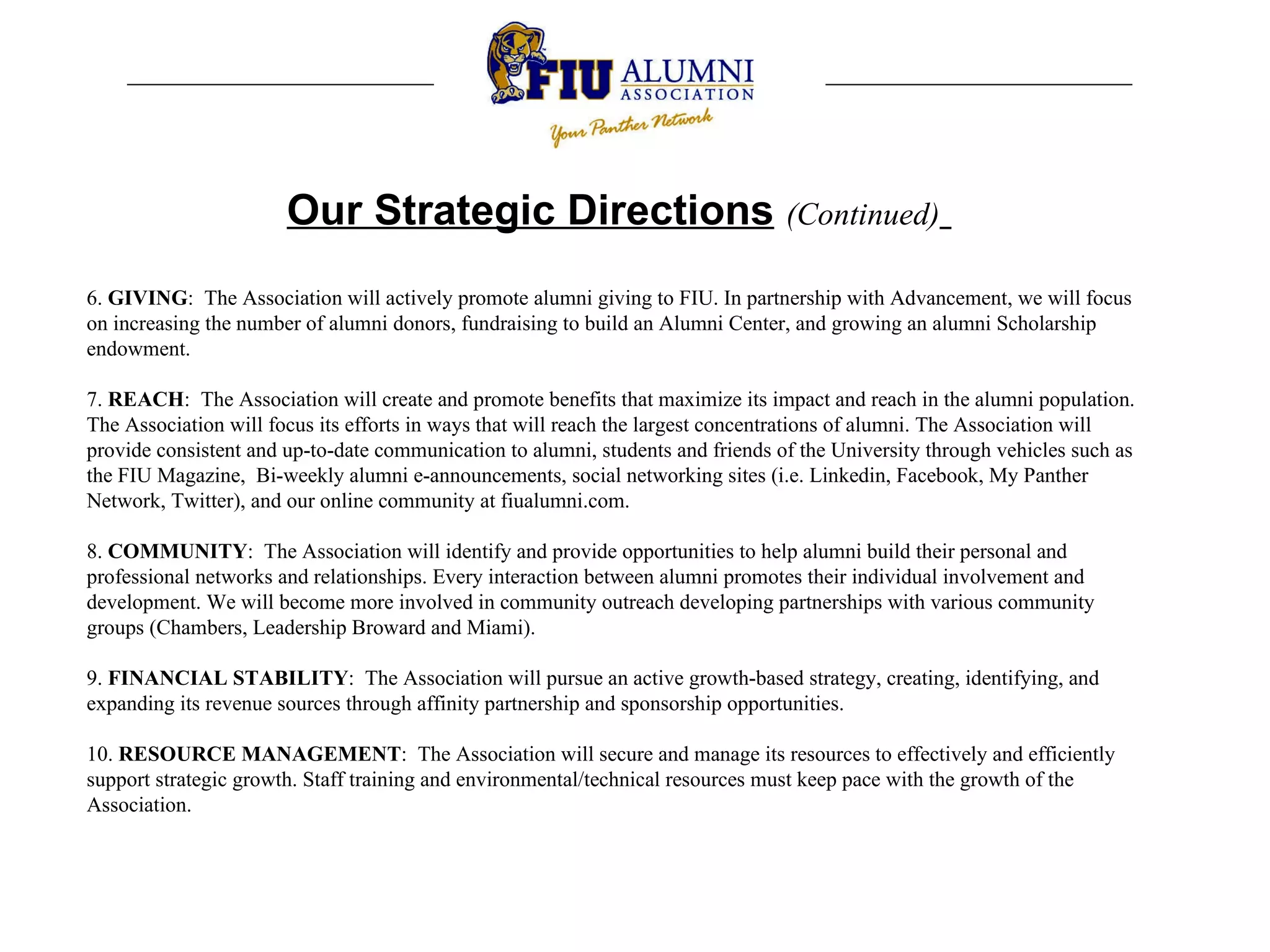 Our Strategic Directions   (Continued)   6.  GIVING :  The Association will actively promote alumni giving to FIU. In partnership with Advancement, we will focus on increasing the number of alumni donors, fundraising to build an Alumni Center, and growing an alumni Scholarship endowment.    7.  REACH :  The Association will create and promote benefits that maximize its impact and reach in the alumni population. The Association will focus its efforts in ways that will reach the largest concentrations of alumni. The Association will provide consistent and up-to-date communication to alumni, students and friends of the University through vehicles such as the FIU Magazine,  Bi-weekly alumni e-announcements, social networking sites (i.e. Linkedin, Facebook, My Panther Network, Twitter), and our online community at fiualumni.com.    8.  COMMUNITY :  The Association will identify and provide opportunities to help alumni build their personal and professional networks and relationships. Every interaction between alumni promotes their individual involvement and development. We will become more involved in community outreach developing partnerships with various community groups (Chambers, Leadership Broward and Miami).    9.  FINANCIAL STABILITY :  The Association will pursue an active growth-based strategy, creating, identifying, and expanding its revenue sources through affinity partnership and sponsorship opportunities.    10.  RESOURCE MANAGEMENT :  The Association will secure and manage its resources to effectively and efficiently support strategic growth. Staff training and environmental/technical resources must keep pace with the growth of the Association.  