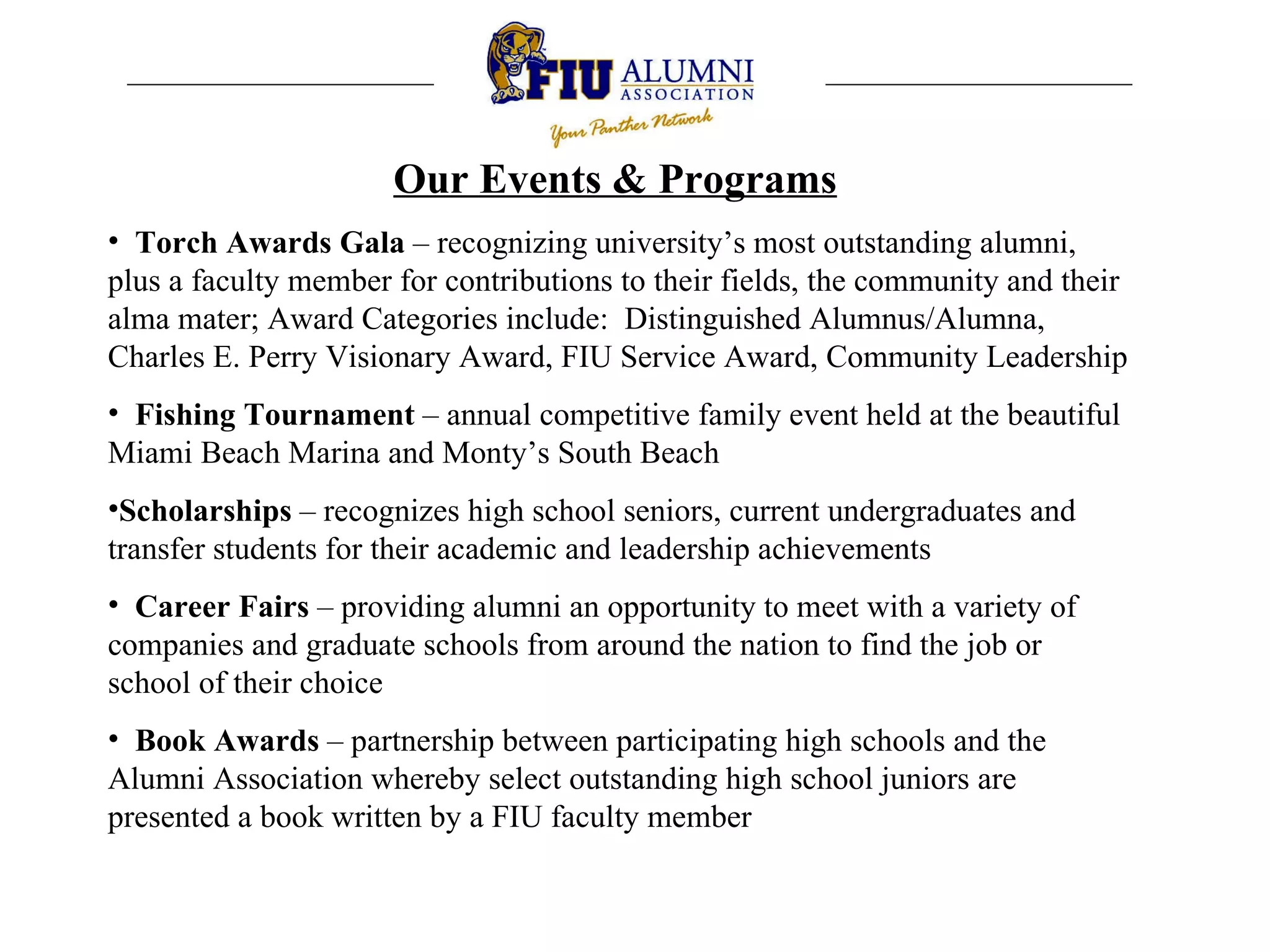 Our Events & Programs   Torch Awards Gala  – recognizing university’s most outstanding alumni, plus a faculty member for contributions to their fields, the community and their alma mater; Award Categories include:  Distinguished Alumnus/Alumna,  Charles E. Perry Visionary Award, FIU Service Award, Community Leadership   Fishing Tournament  – annual competitive family event held at the beautiful Miami Beach Marina and Monty’s South Beach Scholarships  – recognizes high school seniors, current undergraduates and transfer students for their academic and leadership achievements Career Fairs  – providing alumni an opportunity to meet with a variety of companies and graduate schools from around the nation to find the job or school of their choice  Book Awards  – partnership between participating high schools and the Alumni Association whereby select outstanding high school juniors are presented a book written by a FIU faculty member 