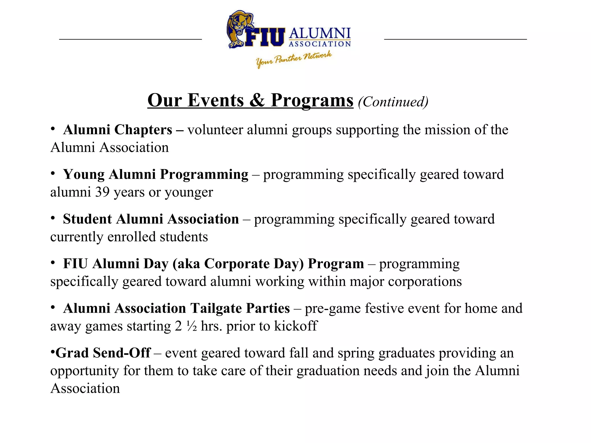 Our Events & Programs   (Continued) Alumni Chapters –  volunteer alumni groups supporting the mission of the Alumni Association Young Alumni Programming  – programming specifically geared toward alumni 39 years or younger Student Alumni Association  – programming specifically geared toward currently enrolled students FIU Alumni Day (aka Corporate Day) Program  – programming specifically geared toward alumni working within major corporations Alumni Association Tailgate Parties  – pre-game festive event for home and away games starting 2 ½ hrs. prior to kickoff Grad Send-Off  – event geared toward fall and spring graduates providing an opportunity for them to take care of their graduation needs and join the Alumni Association 
