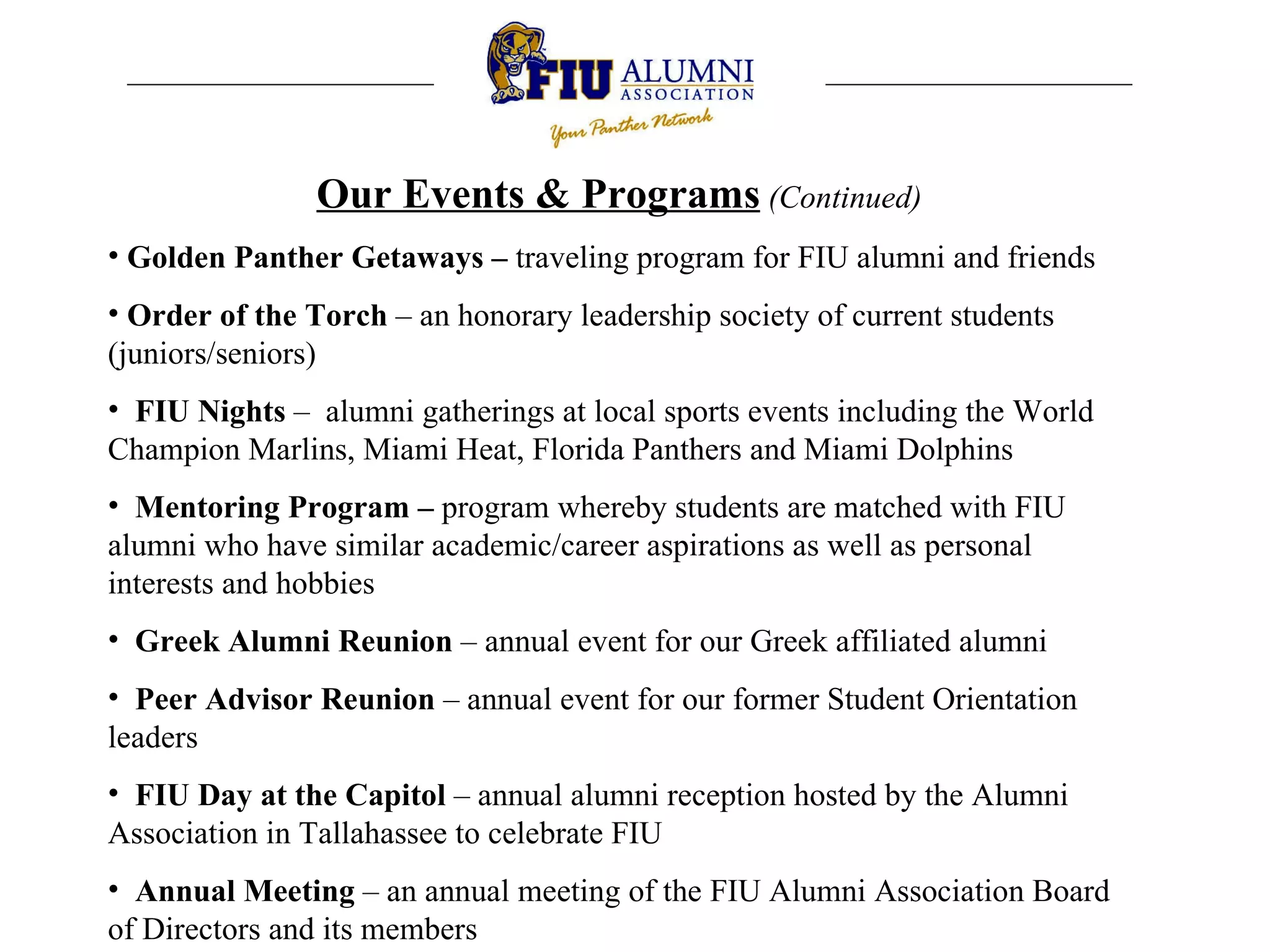 Our Events & Programs   (Continued) Golden Panther Getaways –  traveling program for FIU alumni and friends Order of the Torch  – an honorary leadership society of current students (juniors/seniors) FIU Nights  –  alumni gatherings at local sports events including the World Champion Marlins, Miami Heat, Florida Panthers and Miami Dolphins Mentoring Program –  program whereby students are matched with FIU alumni who have similar academic/career aspirations as well as personal interests and hobbies Greek Alumni Reunion  – annual event for our Greek affiliated alumni  Peer Advisor Reunion  – annual event for our former Student Orientation leaders  FIU Day at the Capitol  – annual alumni reception hosted by the Alumni Association in Tallahassee to celebrate FIU Annual Meeting  – an annual meeting of the FIU Alumni Association Board of Directors and its members  