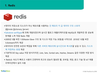 © 2021 NeoClova Co.,LTD
3
데이터 저장소로 디스크가 아닌 메모리를 사용하는 인 메모리 키 값 데이터 구조 스토어
(REmote DIctionary Server)
Salvatore sanfilippo에 의해 개발되었으며 실시간 웹로그 애플리케이션을 MySQL로 개발하던 중 성능에
한계를 느껴 직접 Redis 개발
2009년 9월 버전 1.0(Master-Slave 구조 및 디스크 저장 기능 포함)을 시작으로 2018년 10월 버전
5.0(stream)까지 제공
데이터의 안전한 보관과 백업을 위해 다른 서버의 메모리에 실시간으로 복사본을 남길 수 있고, 디스크
에 저장하는 방법 제공
기본적으로 Key-value 저장 방식이지만, Lists, Sets, Sorted sets, Hashes, Streams 같은 다양한 저장 방식
제공
 Redis는 속도가 빠르고 사용이 간편하여 최고의 성능이 필요한 웹, 모바일, 게임, 광고 기술 및 IoT 애플
리케이션에서 널리 사용
1. Redis
 