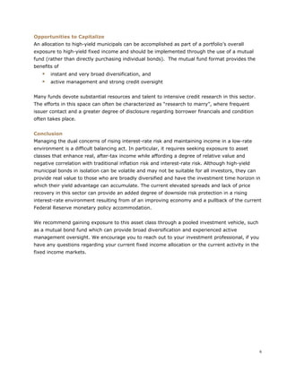 6
Opportunities to Capitalize
An allocation to high-yield municipals can be accomplished as part of a portfolio’s overall
exposure to high-yield fixed income and should be implemented through the use of a mutual
fund (rather than directly purchasing individual bonds). The mutual fund format provides the
benefits of
 instant and very broad diversification, and
 active management and strong credit oversight
Many funds devote substantial resources and talent to intensive credit research in this sector.
The efforts in this space can often be characterized as “research to marry”, where frequent
issuer contact and a greater degree of disclosure regarding borrower financials and condition
often takes place.
Conclusion
Managing the dual concerns of rising interest-rate risk and maintaining income in a low-rate
environment is a difficult balancing act. In particular, it requires seeking exposure to asset
classes that enhance real, after-tax income while affording a degree of relative value and
negative correlation with traditional inflation risk and interest-rate risk. Although high-yield
municipal bonds in isolation can be volatile and may not be suitable for all investors, they can
provide real value to those who are broadly diversified and have the investment time horizon in
which their yield advantage can accumulate. The current elevated spreads and lack of price
recovery in this sector can provide an added degree of downside risk protection in a rising
interest-rate environment resulting from of an improving economy and a pullback of the current
Federal Reserve monetary policy accommodation.
We recommend gaining exposure to this asset class through a pooled investment vehicle, such
as a mutual bond fund which can provide broad diversification and experienced active
management oversight. We encourage you to reach out to your investment professional, if you
have any questions regarding your current fixed income allocation or the current activity in the
fixed income markets.
 