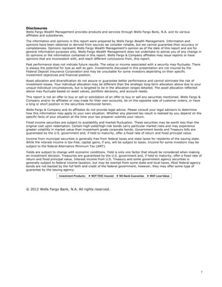 7
Disclosures
Wells Fargo Wealth Management provides products and services through Wells Fargo Bank, N.A. and its various
affiliates and subsidiaries.
The information and opinions in this report were prepared by Wells Fargo Wealth Management. Information and
opinions have been obtained or derived from sources we consider reliable, but we cannot guarantee their accuracy or
completeness. Opinions represent Wells Fargo Wealth Management’s opinion as of the date of this report and are for
general information purposes only. Wells Fargo Wealth Management does not undertake to advise you of any change in
its opinions or the information contained in this report. Wells Fargo & Company affiliates may issue reports or have
opinions that are inconsistent with, and reach different conclusions from, this report.
Past performance does not indicate future results. The value or income associated with a security may fluctuate. There
is always the potential for loss as well as gain. Investments discussed in this presentation are not insured by the
Federal Deposit Insurance Corporation and may be unsuitable for some investors depending on their specific
investment objectives and financial position.
Asset allocation and diversification do not assure or guarantee better performance and cannot eliminate the risk of
investment losses. Your individual allocation may be different than the strategic long-term allocation above due to your
unique individual circumstances, but is targeted to be in the allocation ranges detailed. The asset allocation reflected
above may fluctuate based on asset values, portfolio decisions, and account needs.
This report is not an offer to buy or sell or solicitation of an offer to buy or sell any securities mentioned. Wells Fargo &
Company and/or its affiliates or may trade for their own accounts, be on the opposite side of customer orders, or have
a long or short position in the securities mentioned herein.
Wells Fargo & Company and its affiliates do not provide legal advice. Please consult your legal advisors to determine
how this information may apply to your own situation. Whether any planned tax result is realized by you depend on the
specific facts of your situation at the time your tax preparer submits your return.
Fixed income securities are subject to availability and market fluctuation. These securities may be worth less than the
original cost upon redemption. Certain high-yield/high-risk bonds carry particular market risks and may experience
greater volatility in market value than investment grade corporate bonds. Government bonds and Treasury bills are
guaranteed by the U.S. government and, if held to maturity, offer a fixed rate of return and fixed principal value.
Income from municipal securities is generally free from federal taxes and state taxes for residents of the issuing state.
While the interest income is tax-free, capital gains, if any, will be subject to taxes. Income for some investors may be
subject to the federal Alternative Minimum Tax (AMT).
Yields are subject to change with economic conditions. Yield is only one factor that should be considered when making
an investment decision. Treasuries are guaranteed by the U.S. government and, if held to maturity, offer a fixed rate of
return and fixed principal value. Interest income from U.S. Treasury and some government agency securities is
generally subject to federal income taxation, but may be exempt from some state and local taxes. Most federal agency
bonds are not backed by the full faith and credit of the federal government, however, they may offer some type of
guarantee by the issuing agency.
© 2012 Wells Fargo Bank, N.A. All rights reserved.
 