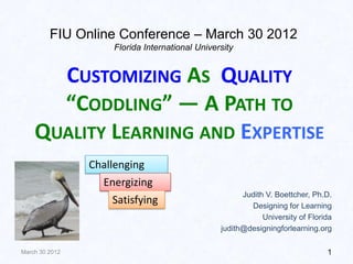 FIU Online Conference – March 30 2012
                     Florida International University


      CUSTOMIZING AS QUALITY
      “CODDLING” — A PATH TO
    QUALITY LEARNING AND EXPERTISE
                Challenging
                  Energizing
                                                       Judith V. Boettcher, Ph.D.
                     Satisfying                          Designing for Learning
                                                             University of Florida
                                                 judith@designingforlearning.org

March 30 2012                                                                   1
 