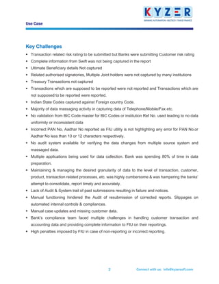 Use Case
Connect with us: info@kyzersoft.com2
Key Challenges
▪ Transaction related risk rating to be submitted but Banks were submitting Customer risk rating
▪ Complete information from Swift was not being captured in the report
▪ Ultimate Beneficiary details Not captured
▪ Related authorised signatories, Multiple Joint holders were not captured by many institutions
▪ Treasury Transactions not captured
▪ Transactions which are supposed to be reported were not reported and Transactions which are
not supposed to be reported were reported.
▪ Indian State Codes captured against Foreign country Code.
▪ Majority of data massaging activity in capturing data of Telephone/Mobile/Fax etc.
▪ No validation from BIC Code master for BIC Codes or institution Ref No. used leading to no data
uniformity or inconsistent data
▪ Incorrect PAN No, Aadhar No reported as FIU utility is not highlighting any error for PAN No.or
Aadhar No less than 10 or 12 characters respectively.
▪ No audit system available for verifying the data changes from multiple source system and
massaged data.
▪ Multiple applications being used for data collection. Bank was spending 80% of time in data
preparation.
▪ Maintaining & managing the desired granularity of data to the level of transaction, customer,
product, transaction related processes, etc. was highly cumbersome & was hampering the banks’
attempt to consolidate, report timely and accurately.
▪ Lack of Audit & System trail of past submissions resulting in failure and notices.
▪ Manual functioning hindered the Audit of resubmission of corrected reports. Slippages on
automated internal controls & compliances.
▪ Manual case updates and missing customer data.
▪ Bank’s compliance team faced multiple challenges in handling customer transaction and
accounting data and providing complete information to FIU on their reportings.
▪ High penalties imposed by FIU in case of non-reporting or incorrect reporting.
 