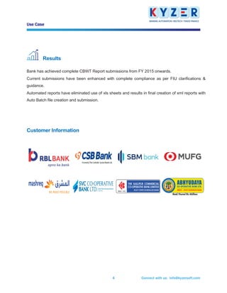 Use Case
Connect with us: info@kyzersoft.com4
Results
Bank has achieved complete CBWT Report submissions from FY 2015 onwards.
Current submissions have been enhanced with complete compliance as per FIU clarifications &
guidance.
Automated reports have eliminated use of xls sheets and results in final creation of xml reports with
Auto Batch file creation and submission.
Customer Information
 