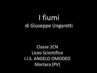 I fiumi
di Giuseppe Ungaretti
Classe 2CN
Liceo Scientifico
I.I.S. ANGELO OMODEO
Mortara (PV)
 