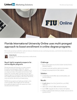 FIU Online Case Study
Florida International University Online uses multi-pronged
approach to boost enrollment in online degree programs
Reach highly targeted prospects for
online degree programs
Florida International University is a public research-	
focused university based in Miami, Fla., with an 	
enrollment of over 55,000 students. In addition to its
on-campus presence, through its online division, FIU
Online, the university offers a diverse array of online
degree programs, including 20 undergraduate degrees
and multiple graduate degrees in the areas of business,
communications, education and engineering.
FIU Online’s programs are highly specialized, so the
school needed a tailored approach for reaching
pre-qualified prospects with job experience in each
educational vertical market.
Challenge
 Raise overall awareness of online master’s and bachelor’s
degree programs
 Increase enrollment with the right kind of students
 Retarget lost prospects from their website
Solution
 LinkedIn Sponsored InMail, Sponsored Updates, and 	
Lead Accelerator
Results
 4 applications in less than 2 weeks from one InMail
campaign
 InMail open rate up to 2x LinkedIn benchmarks
 Up to 1.8% engagement rate on Sponsored Updates
 Ability to attribute leads directly to LinkedIn and connect on
a personal level
Cristina Raecke
Executive Director, Marketing, Recruitment, and Enrollment
FIU Online
“We’re always trying to find the right mix between brand awareness and lead generation, and I think that LinkedIn does
a very good job of matching the two.”
 