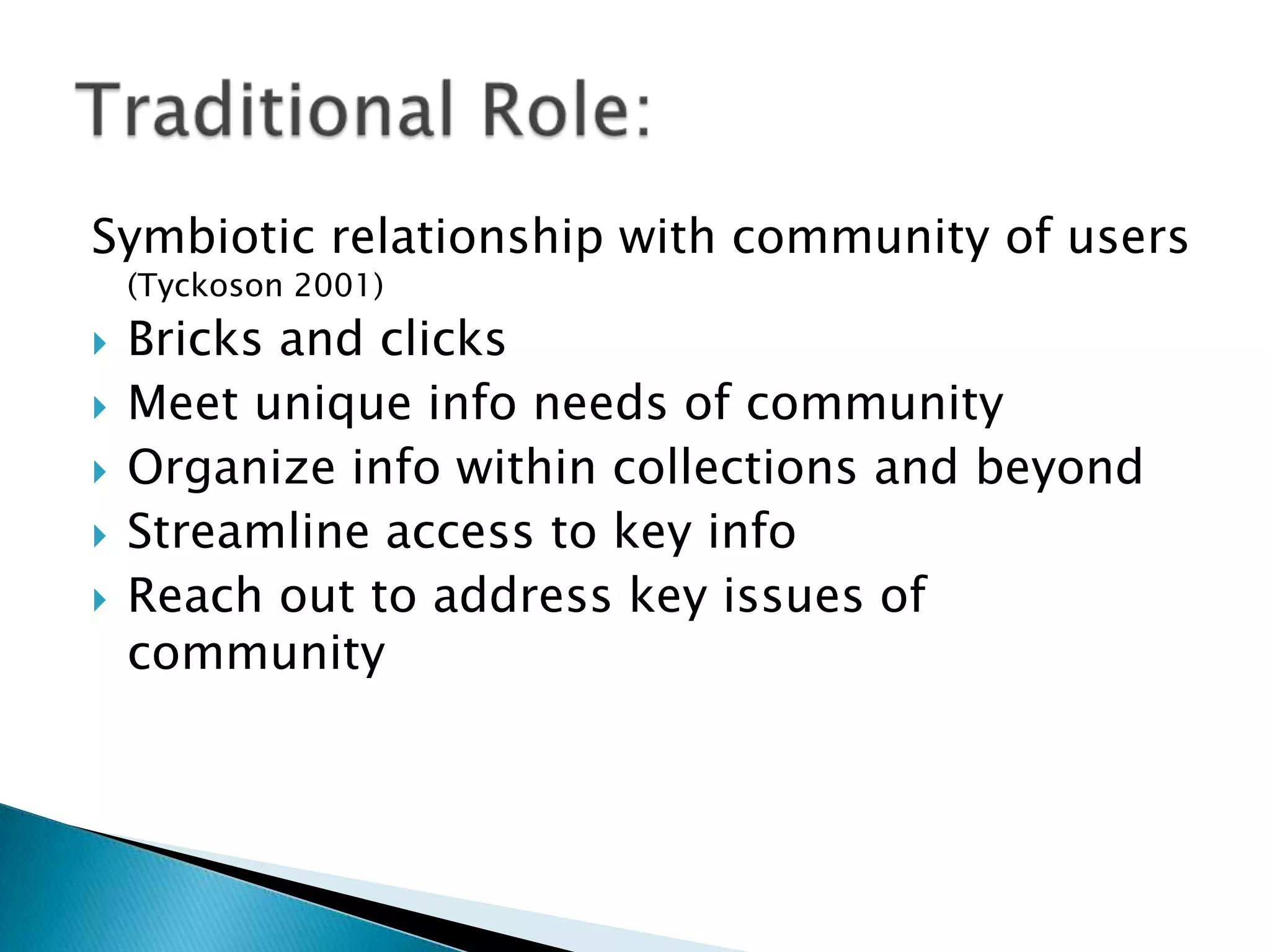 Symbiotic relationship with community of users
(Tyckoson 2001)
 Bricks and clicks
 Meet unique info needs of community
 Organize info within collections and beyond
 Streamline access to key info
 Reach out to address key issues of
community
 