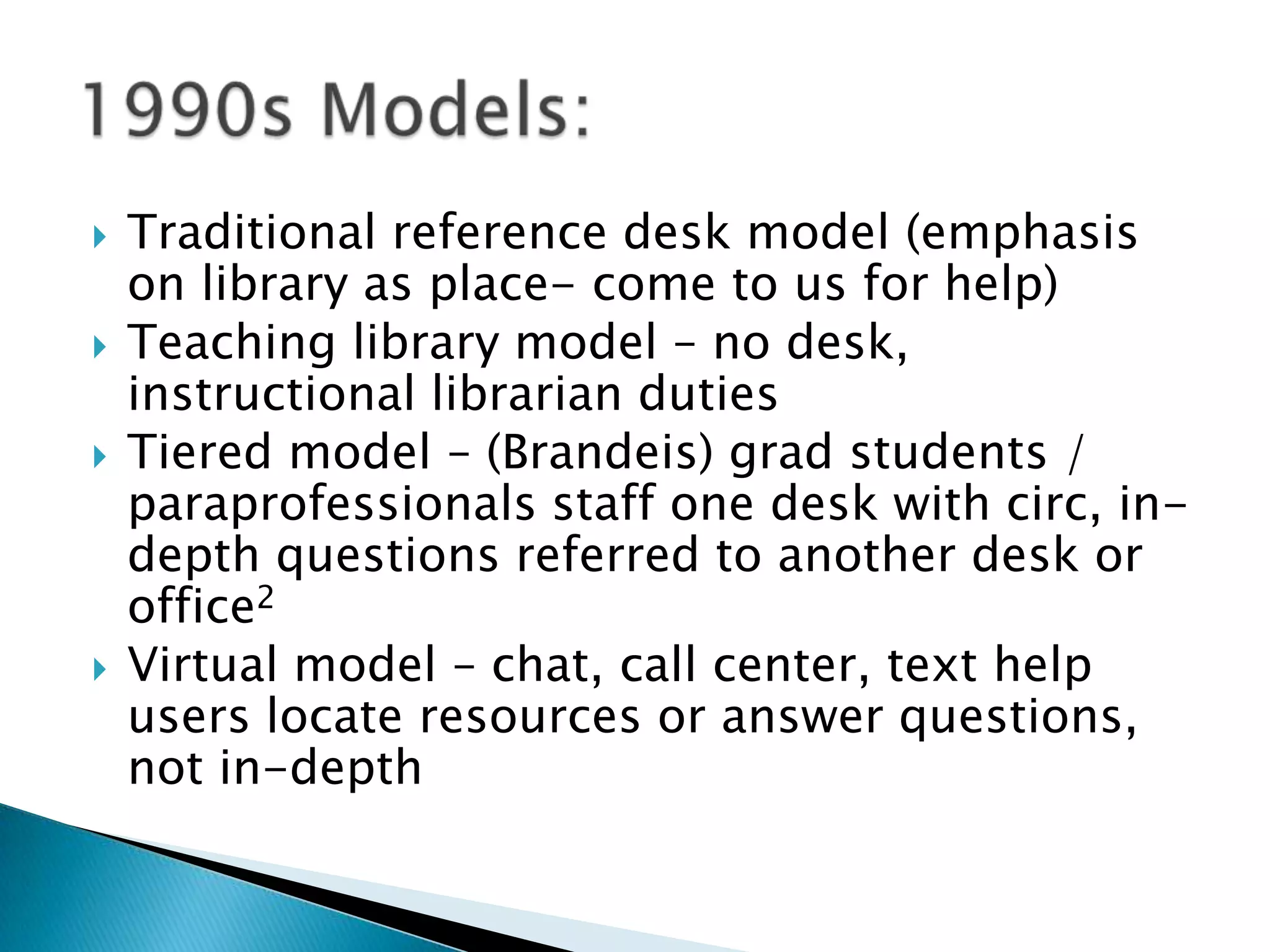  Traditional reference desk model (emphasis
on library as place- come to us for help)
 Teaching library model – no desk,
instructional librarian duties
 Tiered model – (Brandeis) grad students /
paraprofessionals staff one desk with circ, in-
depth questions referred to another desk or
office2
 Virtual model – chat, call center, text help
users locate resources or answer questions,
not in-depth
 