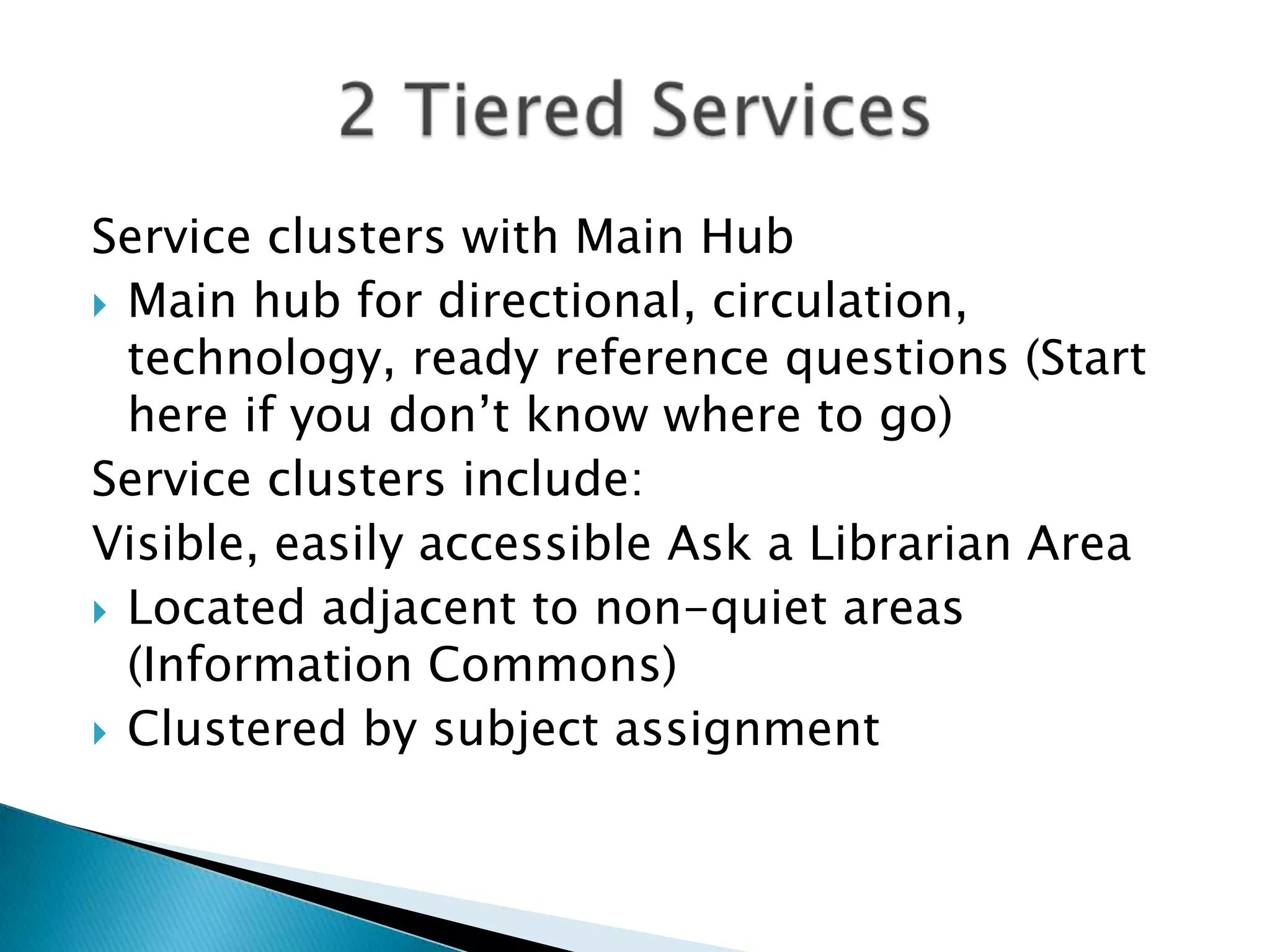 Service clusters with Main Hub
 Main hub for directional, circulation,
technology, ready reference questions (Start
here if you don’t know where to go)
Service clusters include:
Visible, easily accessible Ask a Librarian Area
 Located adjacent to non-quiet areas
(Information Commons)
 Clustered by subject assignment
 