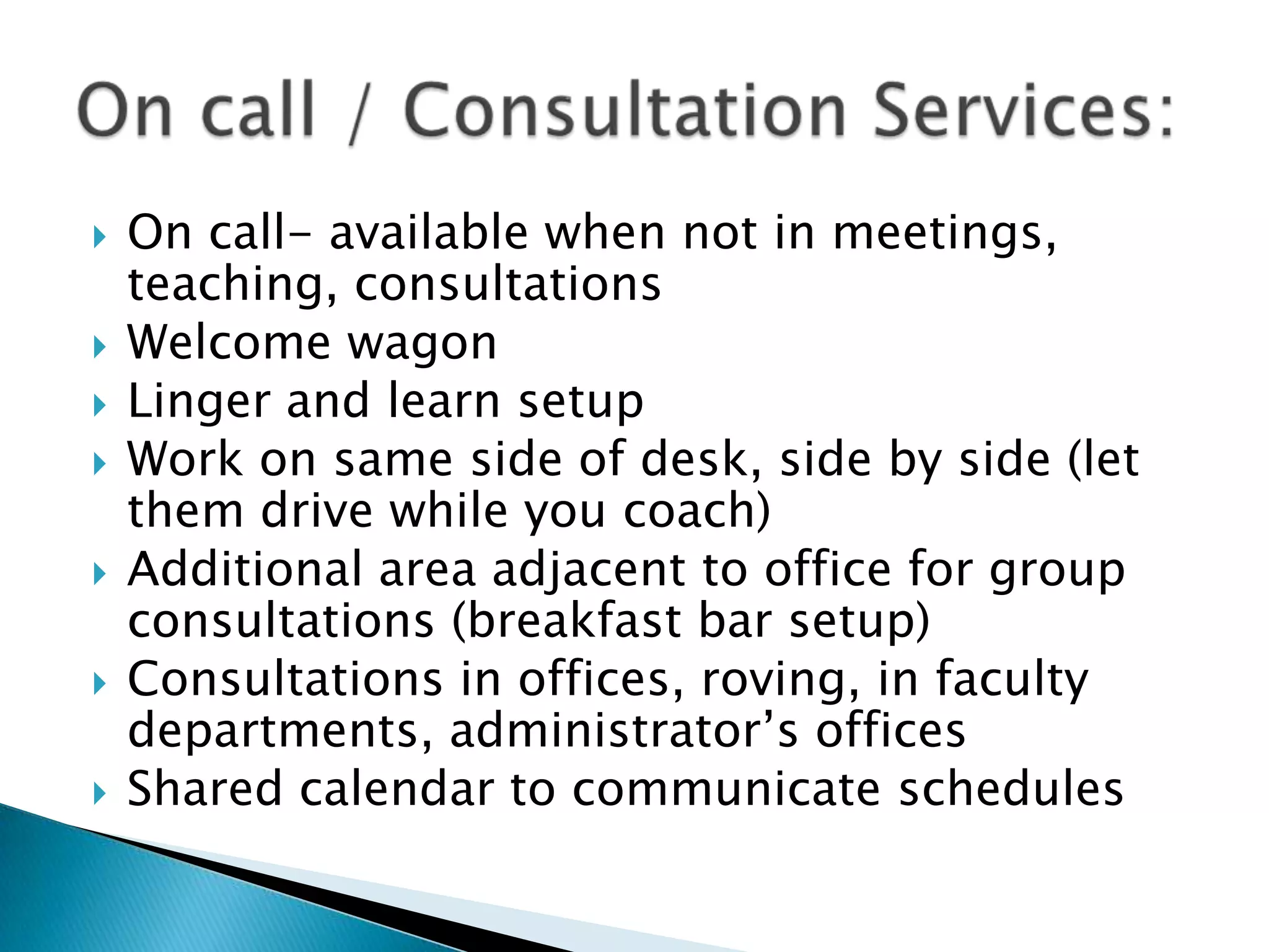  On call- available when not in meetings,
teaching, consultations
 Welcome wagon
 Linger and learn setup
 Work on same side of desk, side by side (let
them drive while you coach)
 Additional area adjacent to office for group
consultations (breakfast bar setup)
 Consultations in offices, roving, in faculty
departments, administrator’s offices
 Shared calendar to communicate schedules
 