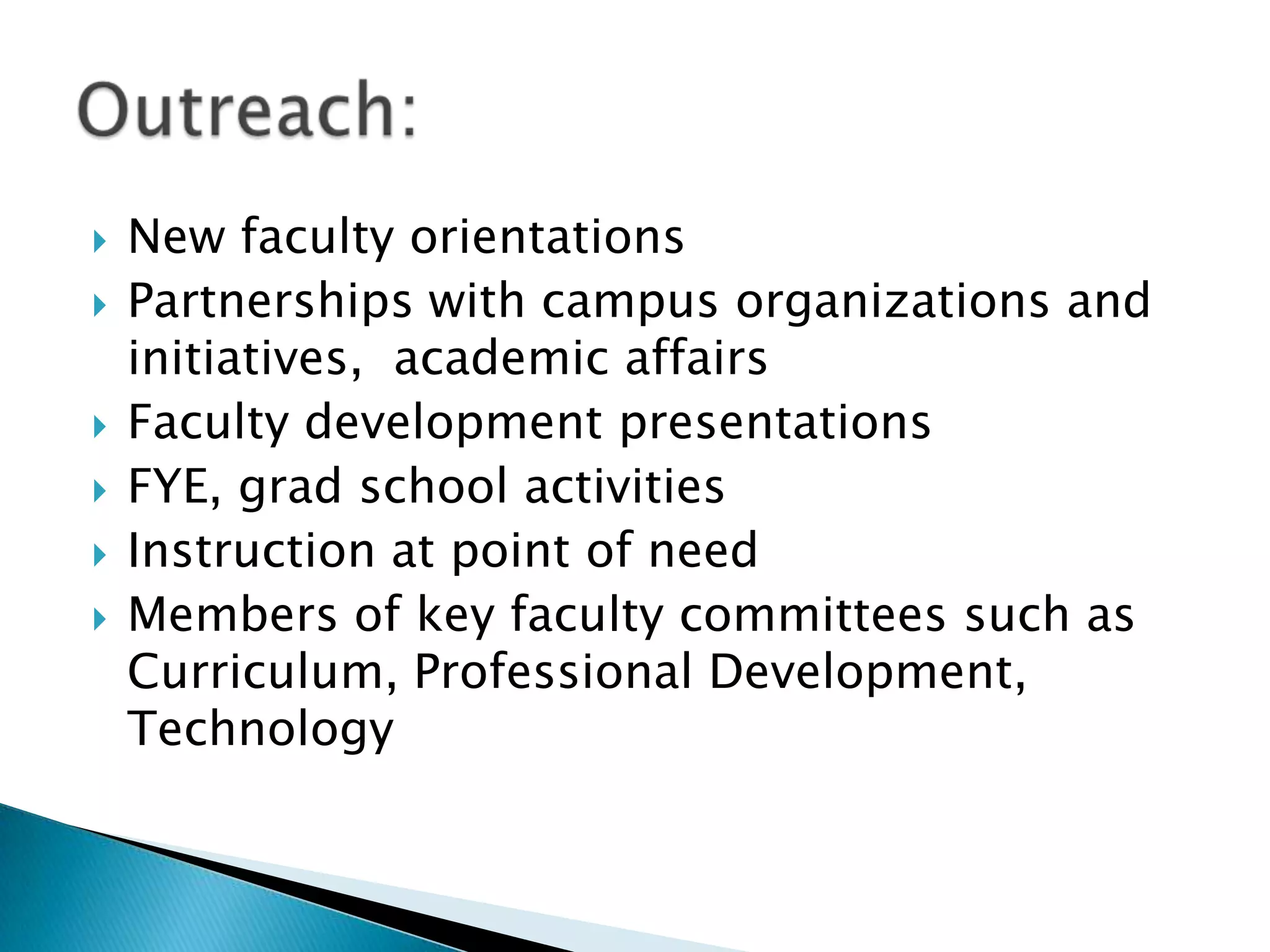  New faculty orientations
 Partnerships with campus organizations and
initiatives, academic affairs
 Faculty development presentations
 FYE, grad school activities
 Instruction at point of need
 Members of key faculty committees such as
Curriculum, Professional Development,
Technology
 