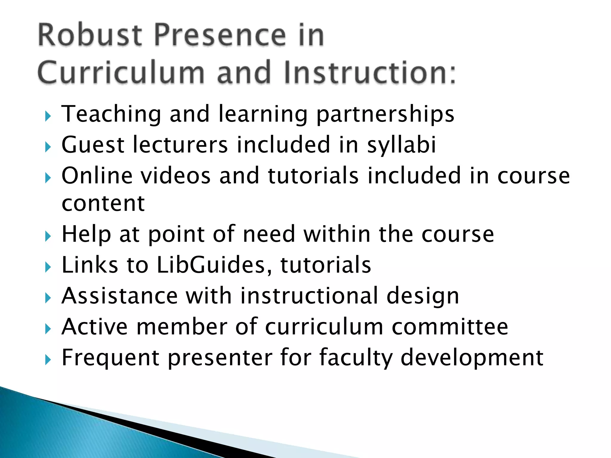  Teaching and learning partnerships
 Guest lecturers included in syllabi
 Online videos and tutorials included in course
content
 Help at point of need within the course
 Links to LibGuides, tutorials
 Assistance with instructional design
 Active member of curriculum committee
 Frequent presenter for faculty development
 