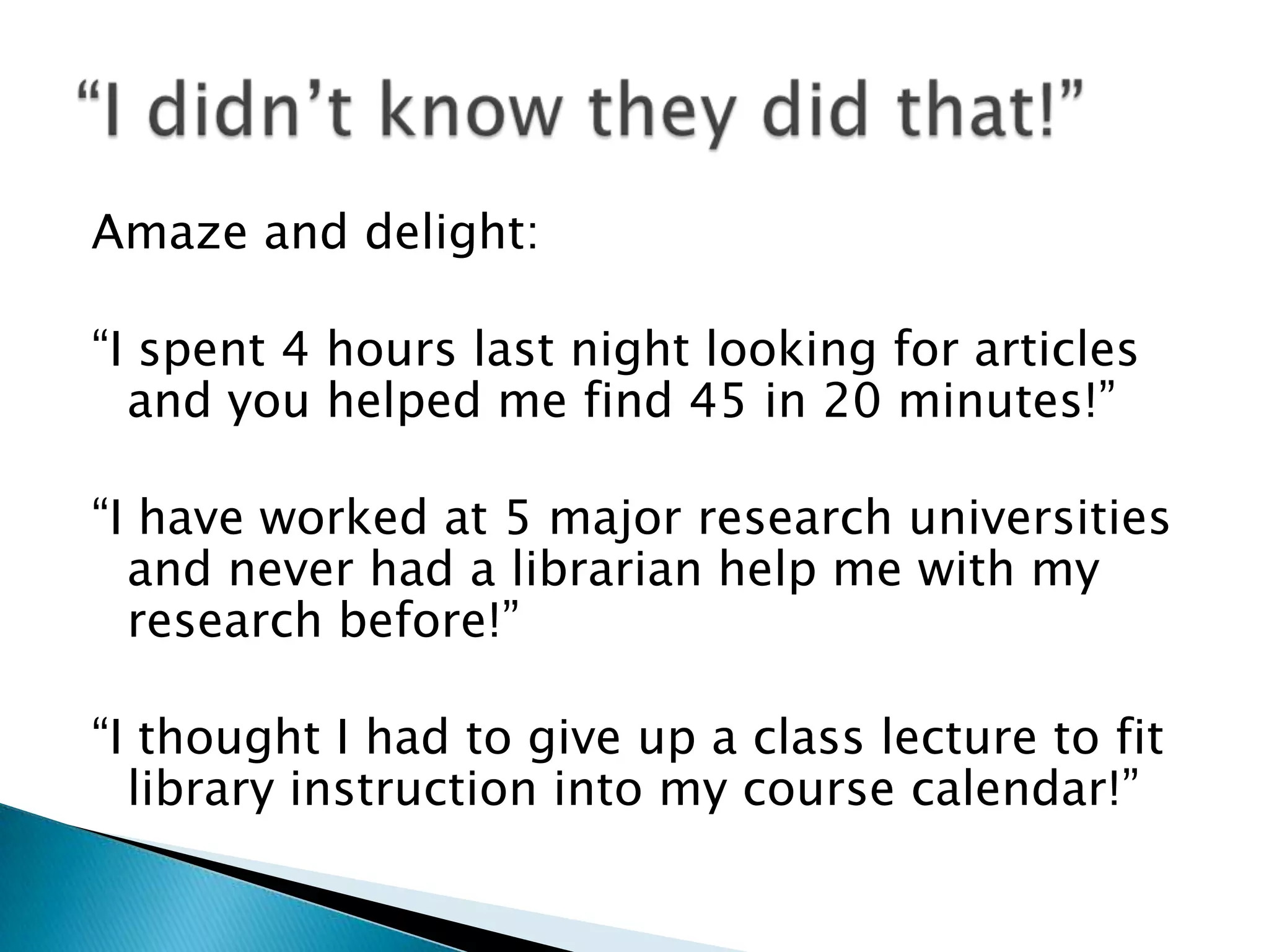 Amaze and delight:
“I spent 4 hours last night looking for articles
and you helped me find 45 in 20 minutes!”
“I have worked at 5 major research universities
and never had a librarian help me with my
research before!”
“I thought I had to give up a class lecture to fit
library instruction into my course calendar!”
 